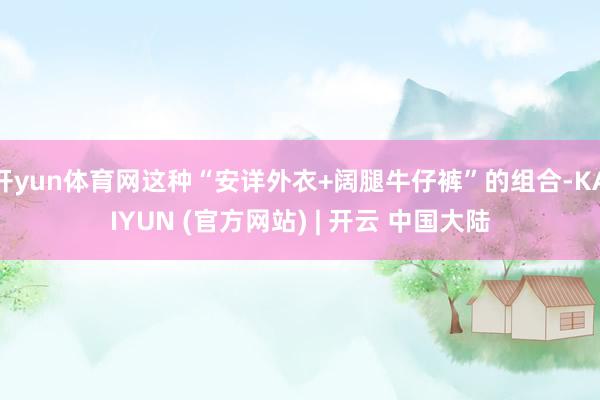 开yun体育网这种“安详外衣+阔腿牛仔裤”的组合-KAIYUN (官方网站) | 开云 中国大陆