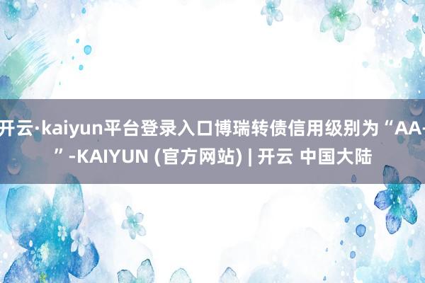 开云·kaiyun平台登录入口博瑞转债信用级别为“AA-”-KAIYUN (官方网站) | 开云 中国大陆