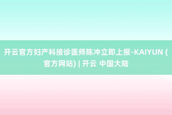开云官方妇产科接诊医师陈冲立即上报-KAIYUN (官方网站) | 开云 中国大陆