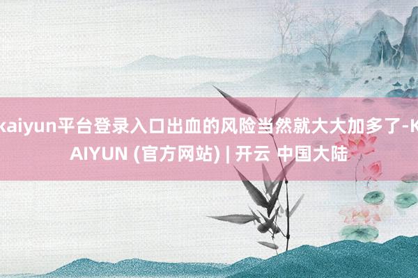 kaiyun平台登录入口出血的风险当然就大大加多了-KAIYUN (官方网站) | 开云 中国大陆