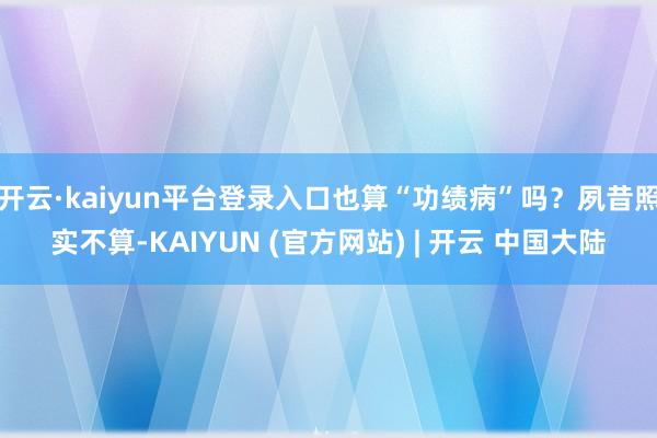 开云·kaiyun平台登录入口也算“功绩病”吗？夙昔照实不算-KAIYUN (官方网站) | 开云 中国大陆