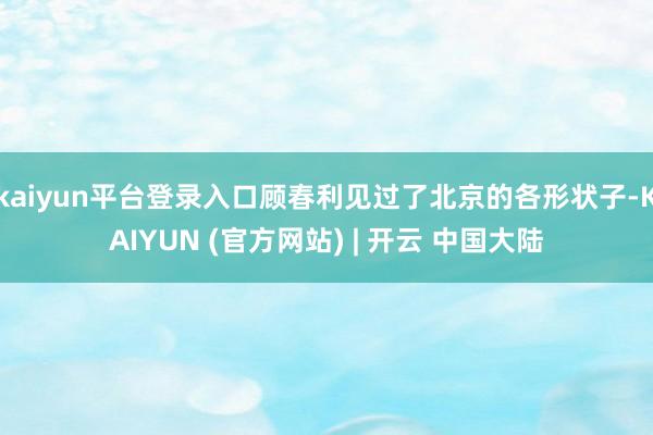 kaiyun平台登录入口顾春利见过了北京的各形状子-KAIYUN (官方网站) | 开云 中国大陆