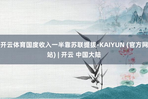 开云体育国度收入一半靠苏联提拔-KAIYUN (官方网站) | 开云 中国大陆
