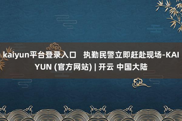kaiyun平台登录入口   执勤民警立即赶赴现场-KAIYUN (官方网站) | 开云 中国大陆
